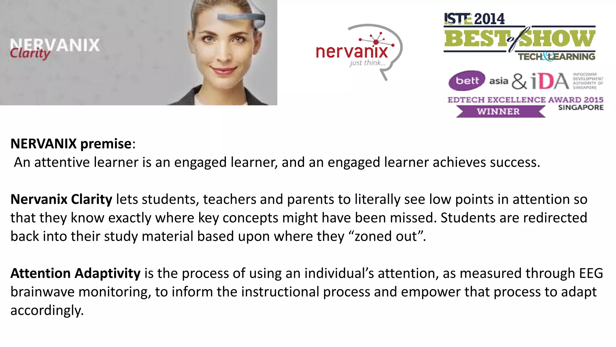 NERVANIX premise:
An attentive learner is an engaged learner, and an engaged learner achieves success.
Nervanix Clarity lets students, teachers and parents to literally see low points in attention so
that they know exactly where key concepts might have been missed. Students are redirected
back into their study material based upon where they “zoned out”.
Attention Adaptivity is the process of using an individual’s attention, as measured through EEG
brainwave monitoring, to inform the instructional process and empower that process to adapt
accordingly.
 