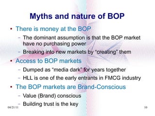 Myths and nature of BOP There is money at the BOP  The dominant assumption is that the BOP market have no purchasing power Breaking into new markets by “creating” them Access to BOP markets  Dumped as “media dark” for years together HLL is one of the early entrants in FMCG industry The BOP markets are Brand-Conscious Value (Brand) conscious Building trust is the key 