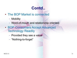 Contd.. The BOP Market is connected Mobility Word-of-mouth and relationship oriented BOP Consumers Accept Advanced Technology Readily Provided they see a value “ Nothing-to-forget” 