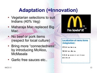 Adaptation (=Innovation) Vegetarian selections to suit Indians (40% Veg) Maharaja Mac replaced Big Mac No beef or pork items (respect for local culture) Bring more “connectedness” by introducing McAloo, McMasala  Garlic free sauces etc..   Localization of menu items (Adaptation): 75% in India 33% in Asia < 5% in rest of the world 