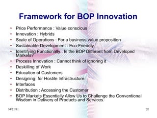Framework for BOP Innovation Price Performance : Value conscious Innovation : Hybrids Scale of Operations : For a business value proposition Sustainable Development : Eco-Friendly Identifying Functionally : Is the BOP Different from Developed Markets? Process Innovation : Cannot think of ignoring it Deskilling of Work  Education of Customers  Designing  for Hostile Infrastructure Interfaces  Distribution : Accessing the Customer BOP Markets Essentially Allow Us to Challenge the Conventional Wisdom in Delivery of Products and Services. 