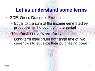 Let us understand some terms GDP: Gross Domestic Product Equal to the sum of the income generated by production in the country in the period PPP: Purchasing Power Parity Long-term equilibrium exchange rate of two currencies to equalize their purchasing power 