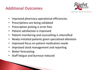 • Improved pharmacy operational efficiencies
• Prescriptions are being validated
• Prescription picking is error free
• Patient satisfaction is improved
• Patient monitoring and counselling is intensified
• Newly-initiated patients given specialised attention
• Improved focus on patient medication needs
• Improved stock management and reporting
• Better forecasting
• Staff fatigue and burnout reduced
 