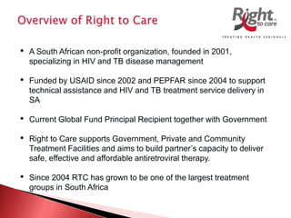 • A South African non-profit organization, founded in 2001,
specializing in HIV and TB disease management
• Funded by USAID since 2002 and PEPFAR since 2004 to support
technical assistance and HIV and TB treatment service delivery in
SA
• Current Global Fund Principal Recipient together with Government
• Right to Care supports Government, Private and Community
Treatment Facilities and aims to build partner’s capacity to deliver
safe, effective and affordable antiretroviral therapy.
• Since 2004 RTC has grown to be one of the largest treatment
groups in South Africa
 