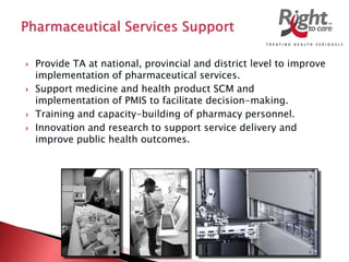  Provide TA at national, provincial and district level to improve
implementation of pharmaceutical services.
 Support medicine and health product SCM and
implementation of PMIS to facilitate decision-making.
 Training and capacity-building of pharmacy personnel.
 Innovation and research to support service delivery and
improve public health outcomes.
 