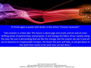 To finish again a quote Seth Godin in the article “Forever recession”:
“Job creation is a false idol. The future is about ...