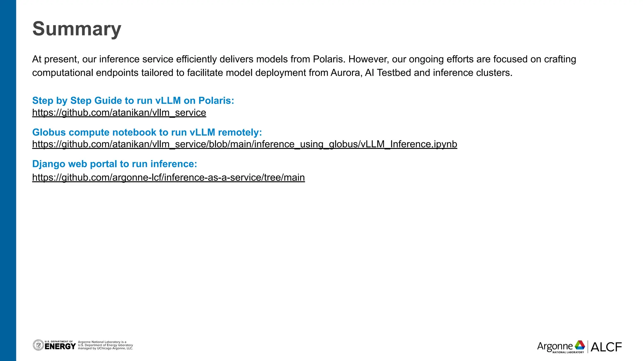 Summary
At present, our inference service efficiently delivers models from Polaris. However, our ongoing efforts are focused on crafting
computational endpoints tailored to facilitate model deployment from Aurora, AI Testbed and inference clusters.
Step by Step Guide to run vLLM on Polaris:
https://github.com/atanikan/vllm_service
Globus compute notebook to run vLLM remotely:
https://github.com/atanikan/vllm_service/blob/main/inference_using_globus/vLLM_Inference.ipynb
Django web portal to run inference:
https://github.com/argonne-lcf/inference-as-a-service/tree/main
 