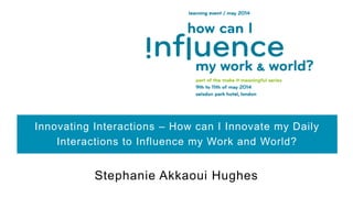 Innovating Interactions – How can I Innovate my Daily
Interactions to Influence my Work and World?
Stephanie Akkaoui Hughes
 