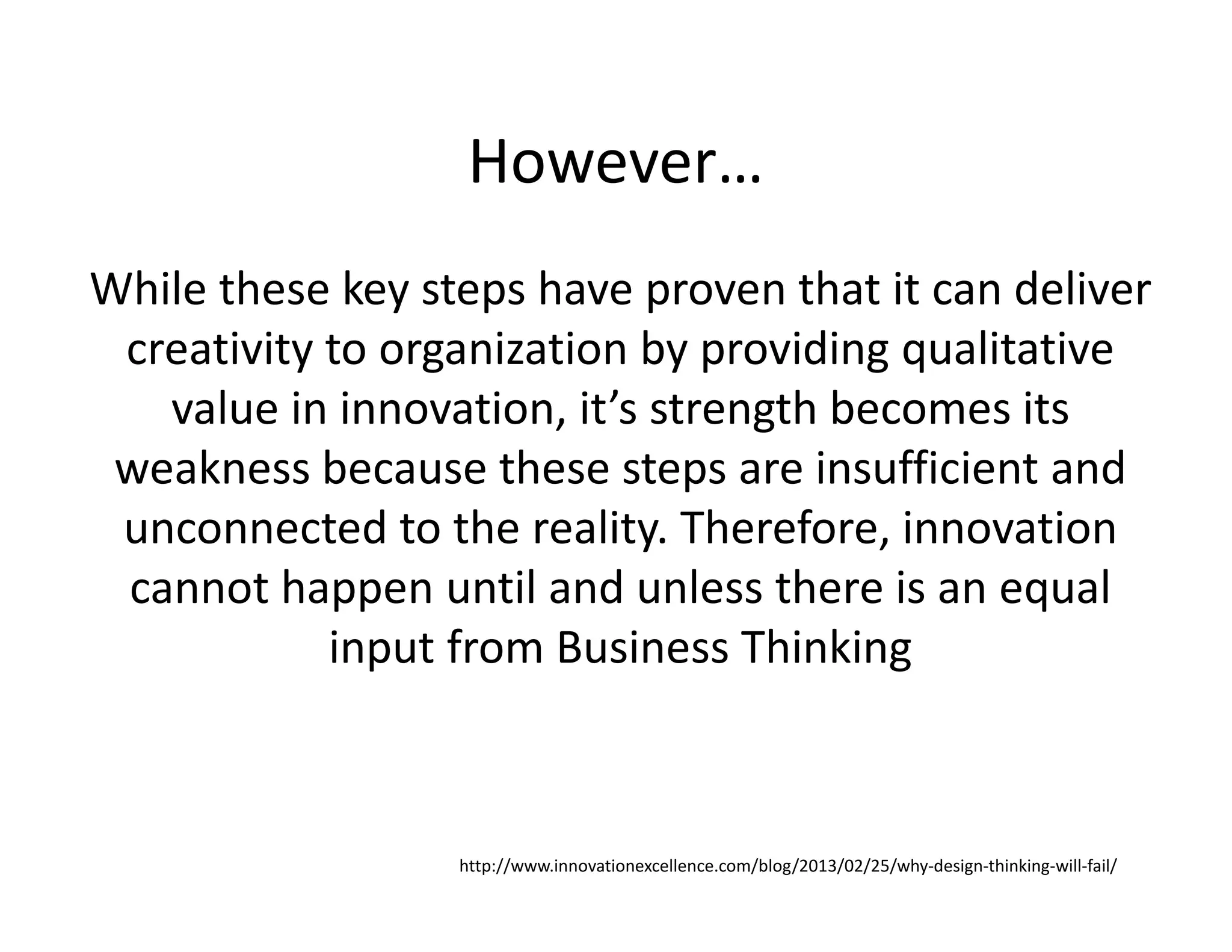 However…
While these key steps have proven that it can deliver
creativity to organization by providing qualitative
value in innovation, it’s strength becomes its
weakness because these steps are insufficient and
unconnected to the reality. Therefore, innovation
cannot happen until and unless there is an equal
input from Business Thinking
http://www.innovationexcellence.com/blog/2013/02/25/why-design-thinking-will-fail/
 