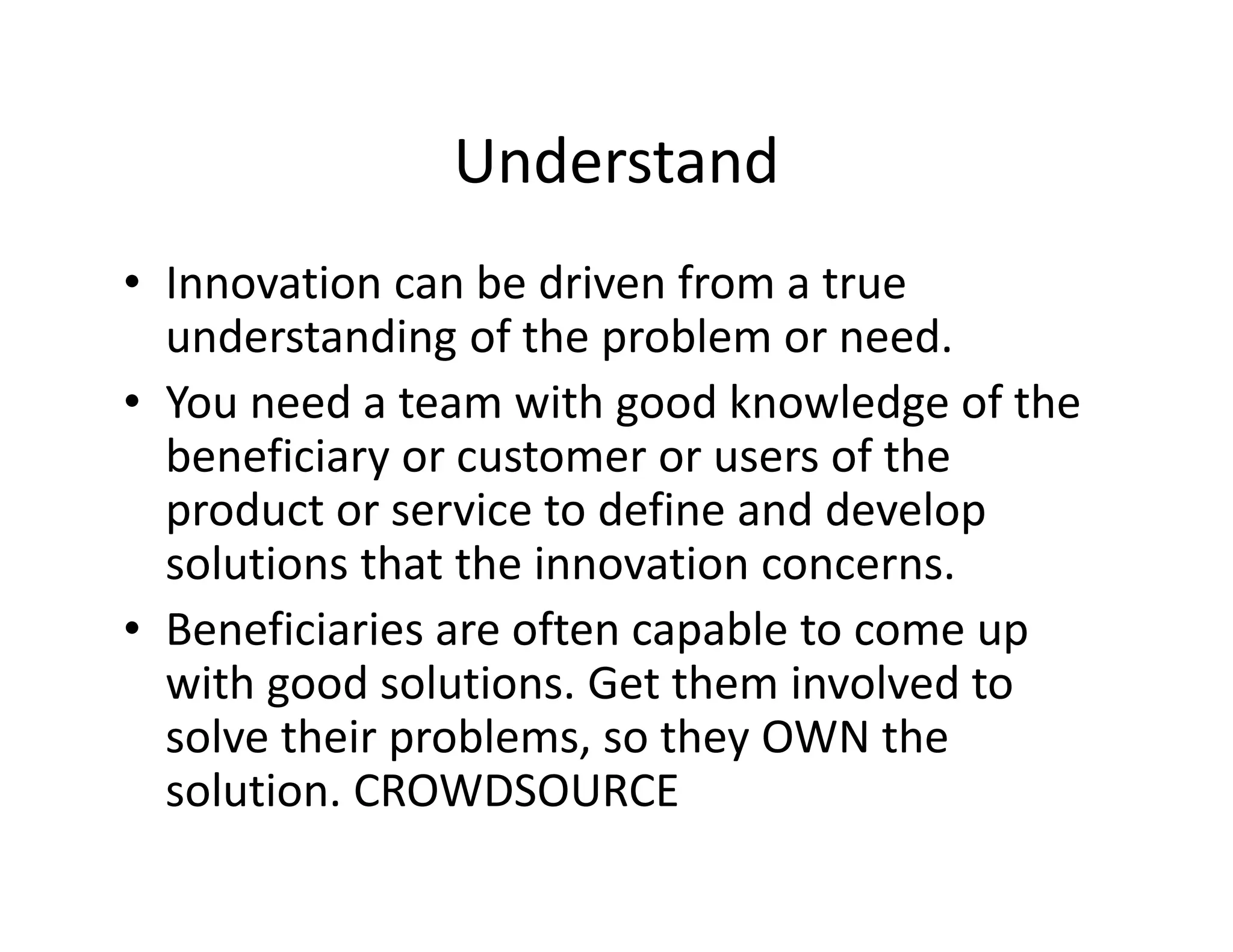 Understand
• Innovation can be driven from a true
understanding of the problem or need.
• You need a team with good knowledge of the
beneficiary or customer or users of the
product or service to define and develop
solutions that the innovation concerns.
• Beneficiaries are often capable to come up
with good solutions. Get them involved to
solve their problems, so they OWN the
solution. CROWDSOURCE
 