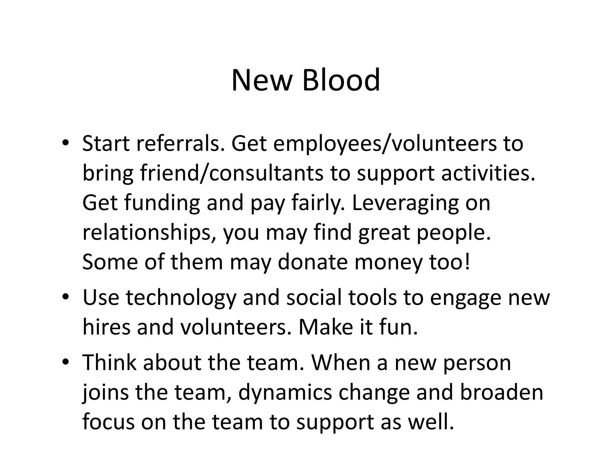 New Blood
• Start referrals. Get employees/volunteers to
bring friend/consultants to support activities.
Get funding and pay fairly. Leveraging on
relationships, you may find great people.
Some of them may donate money too!
• Use technology and social tools to engage new
hires and volunteers. Make it fun.
• Think about the team. When a new person
joins the team, dynamics change and broaden
focus on the team to support as well.
 