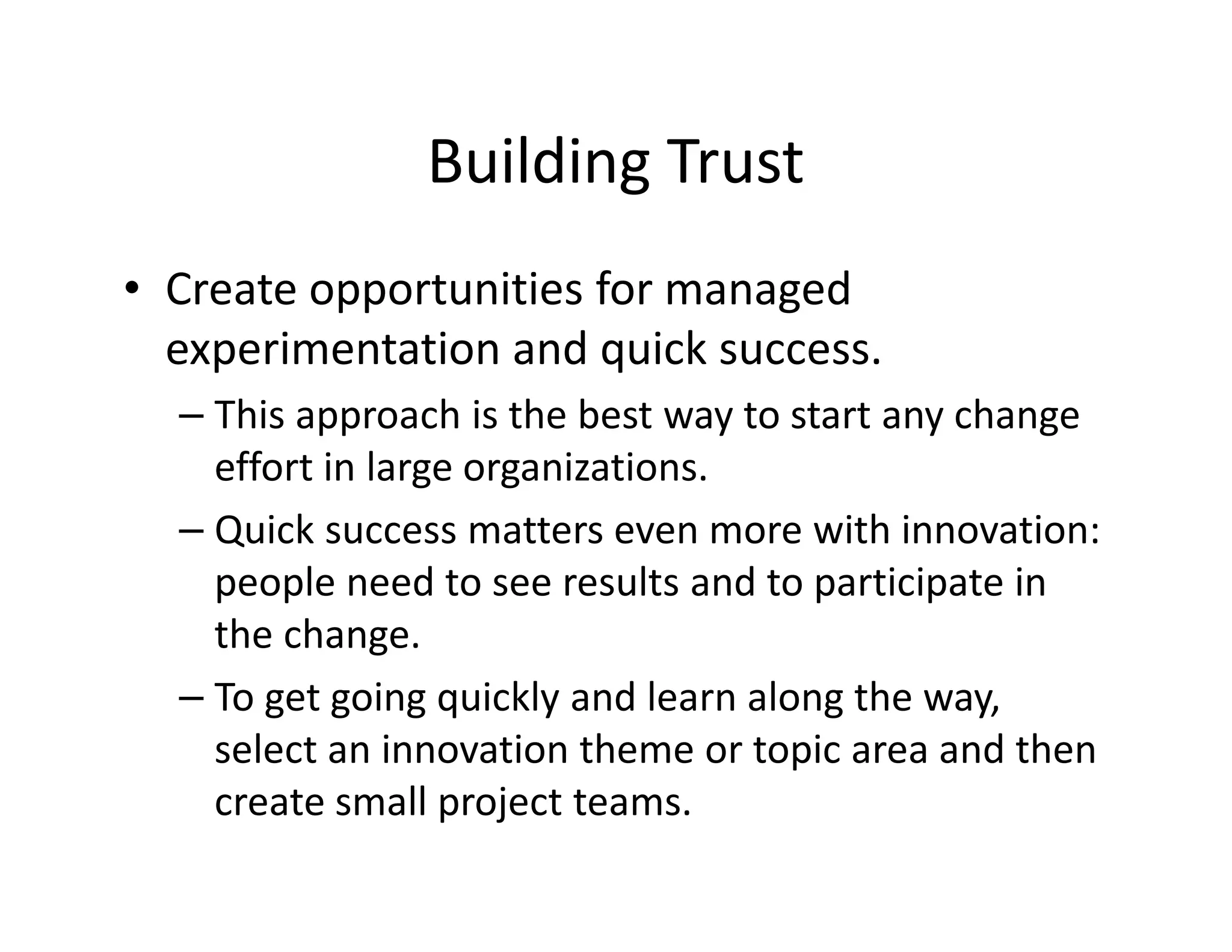 Building Trust
• Create opportunities for managed
experimentation and quick success.
– This approach is the best way to start any change
effort in large organizations.
– Quick success matters even more with innovation:
people need to see results and to participate in
the change.
– To get going quickly and learn along the way,
select an innovation theme or topic area and then
create small project teams.
 