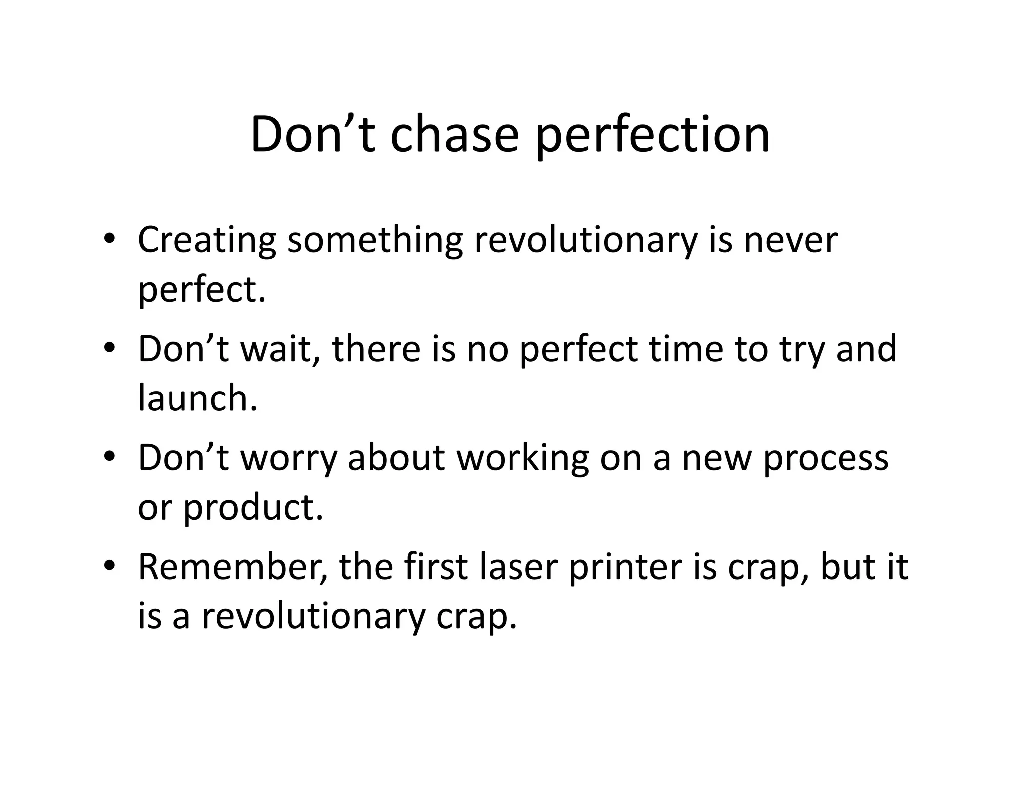 Don’t chase perfection
• Creating something revolutionary is never
perfect.
• Don’t wait, there is no perfect time to try and
launch.
• Don’t worry about working on a new process
or product.
• Remember, the first laser printer is crap, but it
is a revolutionary crap.
 