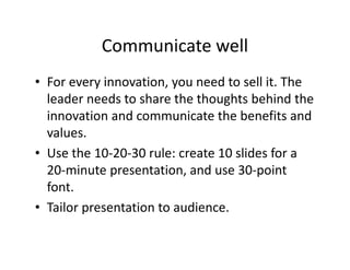 Communicate well
• For every innovation, you need to sell it. The
leader needs to share the thoughts behind the
innovation and communicate the benefits and
values.
• Use the 10-20-30 rule: create 10 slides for a
20-minute presentation, and use 30-point
font.
• Tailor presentation to audience.
 