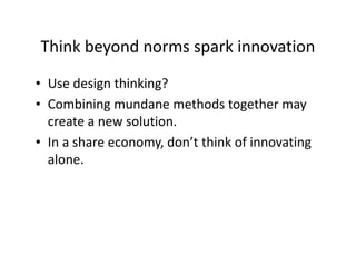 Think beyond norms spark innovation
• Use design thinking?
• Combining mundane methods together may
create a new solution.
• In a share economy, don’t think of innovating
alone.
 