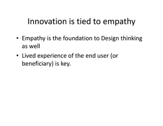 Innovation is tied to empathy
• Empathy is the foundation to Design thinking
as well
• Lived experience of the end user (or
beneficiary) is key.
 