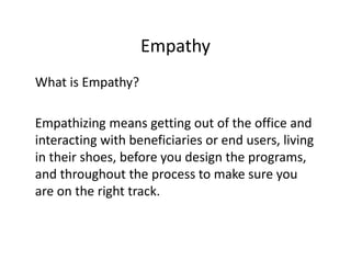 Empathy
What is Empathy?
Empathizing means getting out of the office and
interacting with beneficiaries or end users, living
in their shoes, before you design the programs,
and throughout the process to make sure you
are on the right track.
 