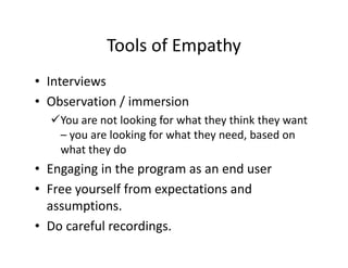 Tools of Empathy
• Interviews
• Observation / immersion
You are not looking for what they think they want
– you are looking for what they need, based on
what they do
• Engaging in the program as an end user
• Free yourself from expectations and
assumptions.
• Do careful recordings.
 