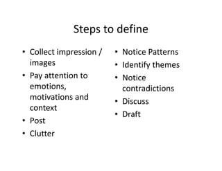 Steps to define
• Collect impression /
images
• Pay attention to
emotions,
motivations and
context
• Post
• Clutter
• Notice Patterns
• Identify themes
• Notice
contradictions
• Discuss
• Draft
 