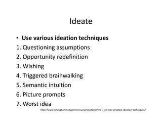 Ideate
• Use various ideation techniques
1. Questioning assumptions
2. Opportunity redefinition
3. Wishing
4. Triggered brainwalking
5. Semantic intuition
6. Picture prompts
7. Worst idea
http://www.innovationmanagement.se/2013/05/30/the-7-all-time-greatest-ideation-techniques/
 