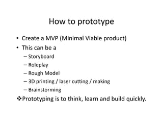 How to prototype
• Create a MVP (Minimal Viable product)
• This can be a
– Storyboard
– Roleplay
– Rough Model
– 3D printing / laser cutting / making
– Brainstorming
Prototyping is to think, learn and build quickly.
 