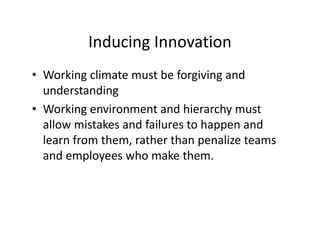 Inducing Innovation
• Working climate must be forgiving and
understanding
• Working environment and hierarchy must
allow mistakes and failures to happen and
learn from them, rather than penalize teams
and employees who make them.
 