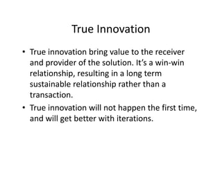 True Innovation
• True innovation bring value to the receiver
and provider of the solution. It’s a win-win
relationship, resulting in a long term
sustainable relationship rather than a
transaction.
• True innovation will not happen the first time,
and will get better with iterations.
 