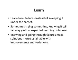 Learn
• Learn from failures instead of sweeping it
under the carpet.
• Sometimes trying something, knowing it will
fail may yield unexpected learning outcomes.
• Knowing and going through failures make
solutions more sustainable with
improvements and variations.
 