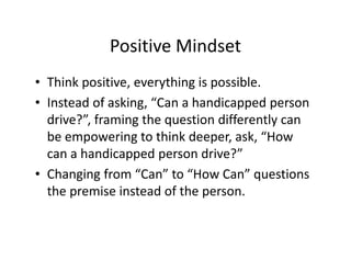 Positive Mindset
• Think positive, everything is possible.
• Instead of asking, “Can a handicapped person
drive?”, framing the question differently can
be empowering to think deeper, ask, “How
can a handicapped person drive?”
• Changing from “Can” to “How Can” questions
the premise instead of the person.
 