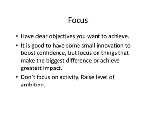 Focus
• Have clear objectives you want to achieve.
• It is good to have some small innovation to
boost confidence, but focus on things that
make the biggest difference or achieve
greatest impact.
• Don’t focus on activity. Raise level of
ambition.
 