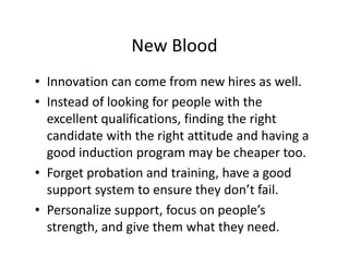 New Blood
• Innovation can come from new hires as well.
• Instead of looking for people with the
excellent qualifications, finding the right
candidate with the right attitude and having a
good induction program may be cheaper too.
• Forget probation and training, have a good
support system to ensure they don’t fail.
• Personalize support, focus on people’s
strength, and give them what they need.
 