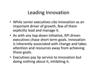 Leading Innovation
• While senior executives cite innovation as an
important driver of growth, few of them
explicitly lead and manage it.
• As with any top-down initiative, KPI driven
executives chase short term goals. Innovation
is inherently associated with change and takes
attention and resources away from achieving
those goals.
• Executives pay lip service to innovation but
doing nothing about it, inhibiting it.
 