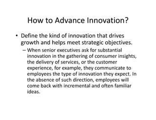 How to Advance Innovation?
• Define the kind of innovation that drives
growth and helps meet strategic objectives.
– When senior executives ask for substantial
innovation in the gathering of consumer insights,
the delivery of services, or the customer
experience, for example, they communicate to
employees the type of innovation they expect. In
the absence of such direction, employees will
come back with incremental and often familiar
ideas.
 