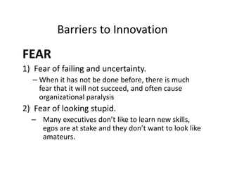 Barriers to Innovation
FEAR
1) Fear of failing and uncertainty.
– When it has not be done before, there is much
fear that it will not succeed, and often cause
organizational paralysis
2) Fear of looking stupid.
– Many executives don’t like to learn new skills,
egos are at stake and they don’t want to look like
amateurs.
 