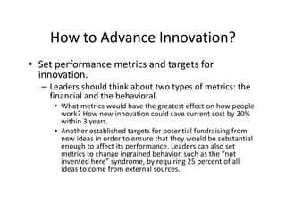 How to Advance Innovation?
• Set performance metrics and targets for
innovation.
– Leaders should think about two types of metrics: the
financial and the behavioral.
• What metrics would have the greatest effect on how people
work? How new innovation could save current cost by 20%
within 3 years.
• Another established targets for potential fundraising from
new ideas in order to ensure that they would be substantial
enough to affect its performance. Leaders can also set
metrics to change ingrained behavior, such as the “not
invented here” syndrome, by requiring 25 percent of all
ideas to come from external sources.
 