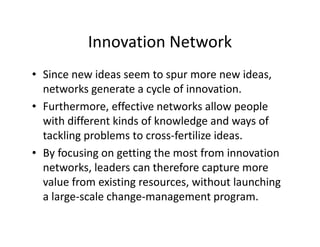Innovation Network
• Since new ideas seem to spur more new ideas,
networks generate a cycle of innovation.
• Furthermore, effective networks allow people
with different kinds of knowledge and ways of
tackling problems to cross-fertilize ideas.
• By focusing on getting the most from innovation
networks, leaders can therefore capture more
value from existing resources, without launching
a large-scale change-management program.
 