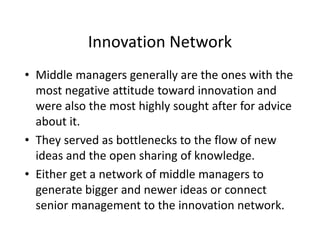 Innovation Network
• Middle managers generally are the ones with the
most negative attitude toward innovation and
were also the most highly sought after for advice
about it.
• They served as bottlenecks to the flow of new
ideas and the open sharing of knowledge.
• Either get a network of middle managers to
generate bigger and newer ideas or connect
senior management to the innovation network.
 
