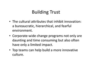 Building Trust
• The cultural attributes that inhibit innovation:
a bureaucratic, hierarchical, and fearful
environment.
• Corporate-wide change programs not only are
daunting and time consuming but also often
have only a limited impact.
• Top teams can help build a more innovative
culture.
 