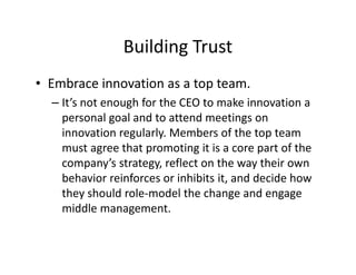 Building Trust
• Embrace innovation as a top team.
– It’s not enough for the CEO to make innovation a
personal goal and to attend meetings on
innovation regularly. Members of the top team
must agree that promoting it is a core part of the
company’s strategy, reflect on the way their own
behavior reinforces or inhibits it, and decide how
they should role-model the change and engage
middle management.
 