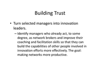 Building Trust
• Turn selected managers into innovation
leaders.
– Identify managers who already act, to some
degree, as network brokers and improve their
coaching and facilitation skills so that they can
build the capabilities of other people involved in
innovation efforts more effectively. The goal:
making networks more productive.
 