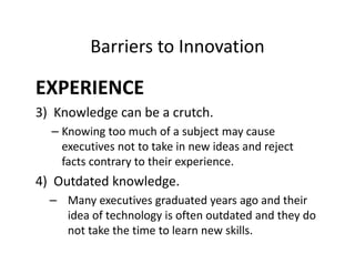 Barriers to Innovation
EXPERIENCE
3) Knowledge can be a crutch.
– Knowing too much of a subject may cause
executives not to take in new ideas and reject
facts contrary to their experience.
4) Outdated knowledge.
– Many executives graduated years ago and their
idea of technology is often outdated and they do
not take the time to learn new skills.
 