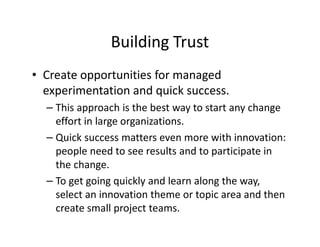 Building Trust
• Create opportunities for managed
experimentation and quick success.
– This approach is the best way to start any change
effort in large organizations.
– Quick success matters even more with innovation:
people need to see results and to participate in
the change.
– To get going quickly and learn along the way,
select an innovation theme or topic area and then
create small project teams.
 