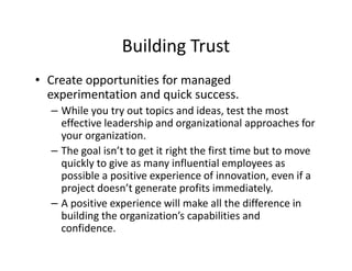 Building Trust
• Create opportunities for managed
experimentation and quick success.
– While you try out topics and ideas, test the most
effective leadership and organizational approaches for
your organization.
– The goal isn’t to get it right the first time but to move
quickly to give as many influential employees as
possible a positive experience of innovation, even if a
project doesn’t generate profits immediately.
– A positive experience will make all the difference in
building the organization’s capabilities and
confidence.
 