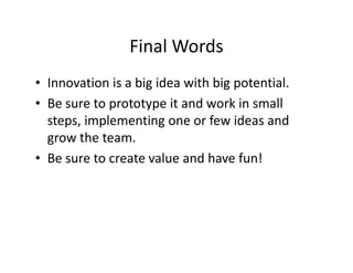 Final Words
• Innovation is a big idea with big potential.
• Be sure to prototype it and work in small
steps, implementing one or few ideas and
grow the team.
• Be sure to create value and have fun!
 