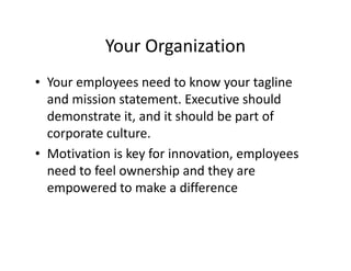 Your Organization
• Your employees need to know your tagline
and mission statement. Executive should
demonstrate it, and it should be part of
corporate culture.
• Motivation is key for innovation, employees
need to feel ownership and they are
empowered to make a difference
 