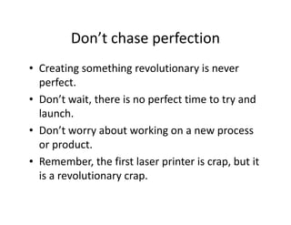 Don’t chase perfection
• Creating something revolutionary is never
perfect.
• Don’t wait, there is no perfect time to try and
launch.
• Don’t worry about working on a new process
or product.
• Remember, the first laser printer is crap, but it
is a revolutionary crap.
 