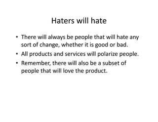 Haters will hate
• There will always be people that will hate any
sort of change, whether it is good or bad.
• All products and services will polarize people.
• Remember, there will also be a subset of
people that will love the product.
 