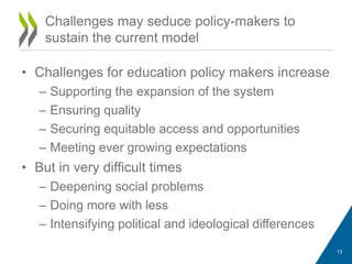 • Challenges for education policy makers increase
– Supporting the expansion of the system
– Ensuring quality
– Securing equitable access and opportunities
– Meeting ever growing expectations
• But in very difficult times
– Deepening social problems
– Doing more with less
– Intensifying political and ideological differences
Challenges may seduce policy-makers to
sustain the current model
13
 