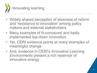 • Widely shared perception of slowness of reform
and ‘resistance to innovation’ among policy
makers and external stakeholders
• Many examples of ill-conceived and badly
implemented top-down innovation
• Yet, CERI evidence points at many examples of
meaningful change
• And, evidence in CERI’s Innovative Learning
Environments present a rich reservoir of
innovative energy
Innovating learning
30
 