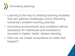• Learning is the key to creating learning societies
that can address challenges and to liberating
humanity’s problem-solving potential
• Innovative environments and conditions will be
necessary for individuals and societies to
succeed in higher, better, deeper learning
• How can we create ecosystems to make that
happen?
Innovating learning
32
 